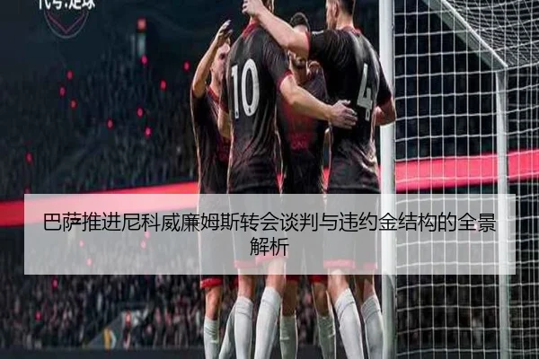 巴萨推进尼科威廉姆斯转会谈判与违约金结构的全景解析