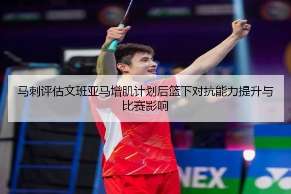马刺评估文班亚马增肌计划后篮下对抗能力提升与比赛影响