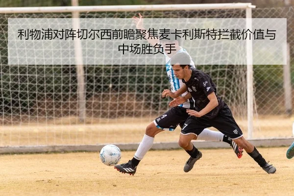 利物浦对阵切尔西前瞻聚焦麦卡利斯特拦截价值与中场胜负手